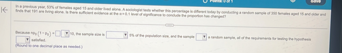 save 
In a previous year, 53% of females aged 15 and older lived alone. A sociologist tests whether this percentage is different today by conducting a random sample of 350 females aged 15 and older and 
finds that 191 are living alone. Is there sufficient evidence at the alpha =0 1 level of significance to conclude the proportion has changed? 
Because np_0(1-p_0)=□ □ 10, the sample size is □ 5% of the population size, and the sample □ a random sample, all of the requirements for testing the hypothesis 
satisfied. 
(Round to one decimal place as needed.)