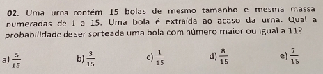 Uma urna contém 15 bolas de mesmo tamanho e mesma massa
numeradas de 1 a 15. Uma bola é extraída ao acaso da urna. Qual a
probabilidade de ser sorteada uma bola com número maior ou igual a 11?
a)  5/15  b)  3/15  c)  1/15  d  8/15  e)  7/15 