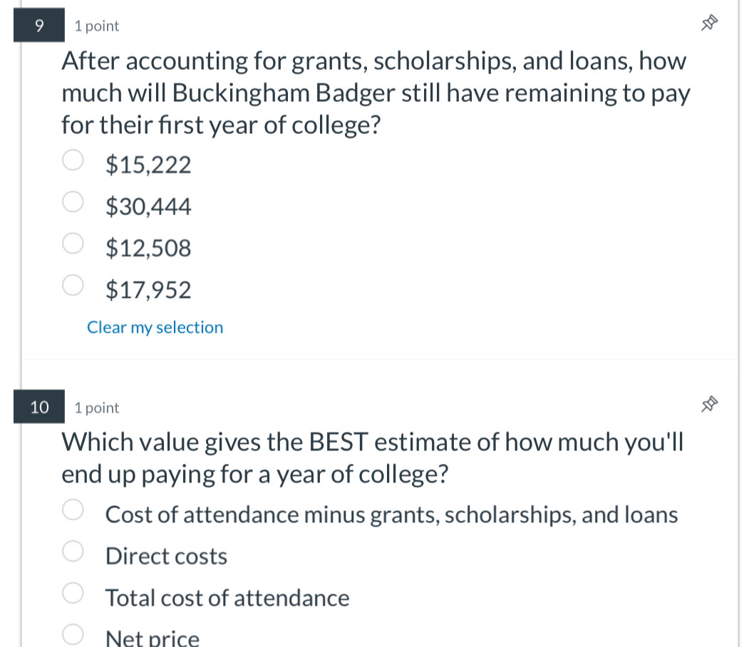 9 1 point
After accounting for grants, scholarships, and loans, how
much will Buckingham Badger still have remaining to pay
for their first year of college?
$15,222
$30,444
$12,508
$17,952
Clear my selection
10 1 point
Which value gives the BEST estimate of how much you'll
end up paying for a year of college?
Cost of attendance minus grants, scholarships, and loans
Direct costs
Total cost of attendance
Net price