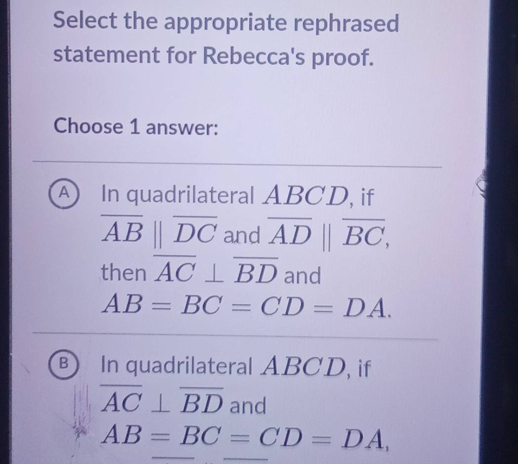 Select the appropriate rephrased
statement for Rebecca's proof.
Choose 1 answer:
A In quadrilateral ABCD, if
overline AB||overline DC and overline AD||overline BC, 
then overline AC⊥ overline BD and
AB=BC=CD=DA.
B In quadrilateral ABCD, if
overline AC⊥ overline BD and
AB=BC=CD=DA,