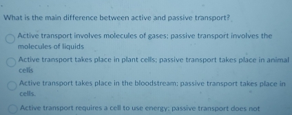 What is the main difference between active and passive transport?
Active transport involves molecules of gases; passive transport involves the
molecules of liquids
Active transport takes place in plant cells; passive transport takes place in animal
cells
Active transport takes place in the bloodstream; passive transport takes place in
cells.
Active transport requires a cell to use energy: passive transport does not