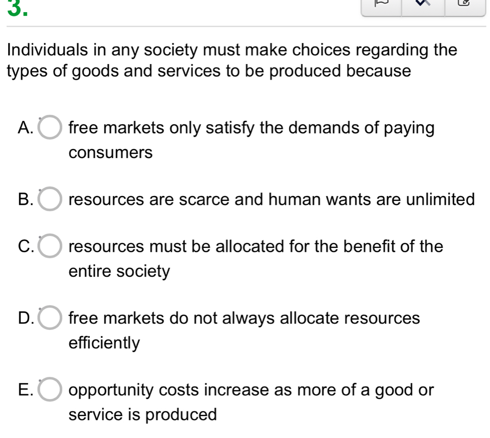 Individuals in any society must make choices regarding the
types of goods and services to be produced because
A. free markets only satisfy the demands of paying
consumers
B. resources are scarce and human wants are unlimited
C. resources must be allocated for the benefit of the
entire society
D. free markets do not always allocate resources
efficiently
E. opportunity costs increase as more of a good or
service is produced