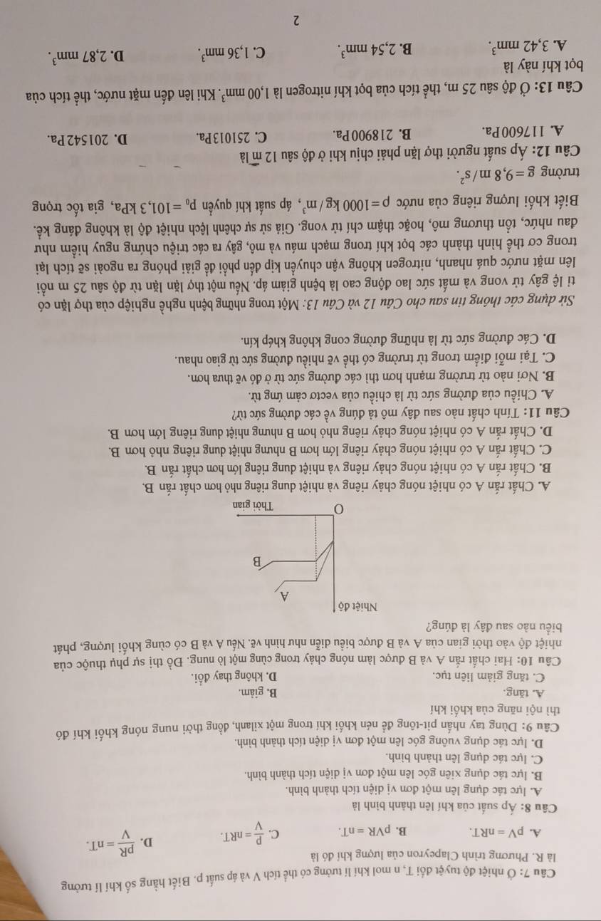 Câu 7° 1 Ở nhiệt độ tuyệt đối T, n mol khí lí tưởng có thể tích V và áp suất p. Biết hằng số khí lí tưởng
là R. Phương trình Clapeyron của lượng khí đó là
A. pV=nRT. B. pVR=nT. C.  P/V =nRT. D.  pR/V =nT.
Câu 8: Áp suất của khí lên thành bình là
A. lực tác dụng lên một đơn vị diện tích thành bình.
B. lực tác dụng xiên góc lên một đơn vị diện tích thành bình.
C. lực tác dụng lên thành bình.
D. lực tác dụng vuông góc lên một đơn vị diện tích thành bình
Câu 9: Dùng tay nhần pit-tông để nén khối khí trong một xilanh, đồng thời nung nóng khối khí đó
thì nội năng của khối khí
A. tăng. B. giảm.
C. tăng giảm liên tục. D. không thay đổi.
Câu 10: Hai chất rắn A và B được làm nóng chảy trong cùng một lò nung. Đồ thị sự phụ thuộc của
nhiệt độ vào thời gian của A và B được biểu diễn như hình vẽ. Nếu A và B có cùng khối lượng, phát
biểu nào sau đây là đúng?
A. Chất rắn A có nhiệt nóng chảy riêng và nhiệt dung riêng nhỏ hơn chất rắn B.
B. Chất rắn A có nhiệt nóng chảy riêng và nhiệt dung riêng lớn hơn chất rắn B.
C. Chất rắn A có nhiệt nóng chảy riêng lớn hơn B nhưng nhiệt dung riêng nhỏ hơn B.
D. Chất rắn A có nhiệt nóng chảy riêng nhỏ hơn B nhưng nhiệt dung riêng lớn hơn B.
Câu 11: Tính chất nào sau đây mô tả đúng về các đường sức từ?
A. Chiều của đường sức từ là chiều của vectơ cảm ứng từ.
B. Nơi nào từ trường mạnh hơn thì các đường sức từ ở đó vẽ thưa hơn.
C. Tại mỗi điểm trong từ trường có thể vẽ nhiều đường sức từ giao nhau.
D. Các đường sức từ là những đường cong không khép kín.
Sử dụng các thông tin sau cho Câu 12 và Câu 13: Một trong những bệnh nghề nghiệp của thợ lặn có
ti lệ gây tử vong và mất sức lao động cao là bệnh giảm áp. Nếu một thợ lặn lặn từ độ sâu 25 m nổi
lên mặt nước quá nhanh, nitrogen không vận chuyển kịp đến phổi để giải phóng ra ngoài sẽ tích lại
trong cơ thể hình thành các bọt khí trong mạch máu và mô, gây ra các triệu chứng nguy hiểm như
đau nhức, tổn thương mô, hoặc thậm chí tử vong. Giả sử sự chênh lệch nhiệt độ là không đáng kể.
Biết khối lượng riêng của nước rho =1000kg/m^3 , áp suất khí quyển p_0=101,3kPa , gia tốc trọng
trường g=9,8m/s^2.
Câu 12: Áp suất người thợ lặn phải chịu khi ở độ sâu 12 m là
A. 117600 Pa. B. 218900 Pa. C. 251013 Pa. D. 201542 Pa.
Câu 13: Ở độ sâu 25 m, thể tích của bọt khí nitrogen là 1,00mm^3.. Khi lên đến mặt nước, thể tích của
bọt khí này là
A. 3,42mm^3. B. 2,54mm^3. C. 1,36mm^3. D. 2,87mm^3.
2
