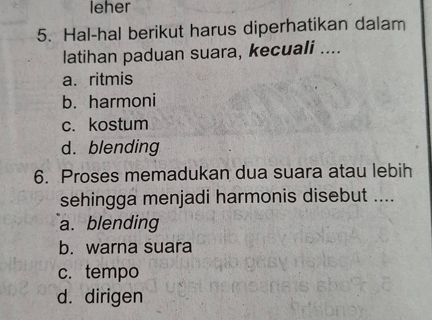 leher
5. Hal-hal berikut harus diperhatikan dalam
latihan paduan suara, kecuali ....
a. ritmis
b. harmoni
c. kostum
d. blending
6. Proses memadukan dua suara atau lebih
sehingga menjadi harmonis disebut ....
a. blending
b. warna suara
c.tempo
d. dirigen