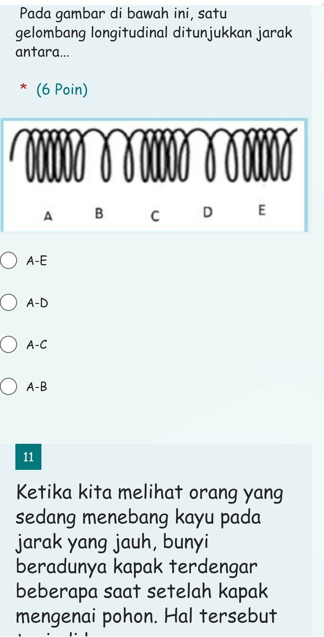 Pada gambar di bawah ini, satu
gelombang longitudinal ditunjukkan jarak
antara...
(6 Poin)
A

A-D
A-C
A-B
11
Ketika kita melihat orang yang
sedang menebang kayu pada
jarak yang jauh, bunyi
beradunya kapak terdengar
beberapa saat setelah kapak
mengenai pohon. Hal tersebut