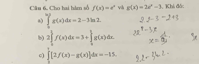 Cho hai hàm số f(x)=e^x và g(x)=2e^x-3. Khi đó: 
a) ∈tlimits _0^(ln 2)g(x)dx=2-3ln 2. 
b) 2∈tlimits _0^2f(x)dx=3+∈tlimits _0^2g(x)dx. 
c) ∈tlimits _2^7[2f(x)-g(x)]dx=-15.