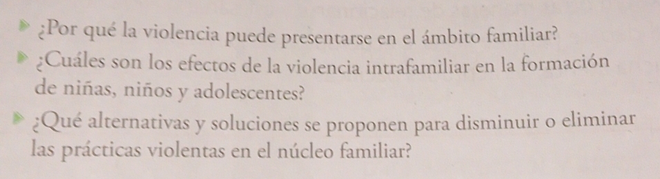 ¿Por qué la violencia puede presentarse en el ámbito familiar? 
;Cuáles son los efectos de la violencia intrafamiliar en la formación 
de niñas, niños y adolescentes? 
¿Qué alternativas y soluciones se proponen para disminuir o eliminar 
las prácticas violentas en el núcleo familiar?