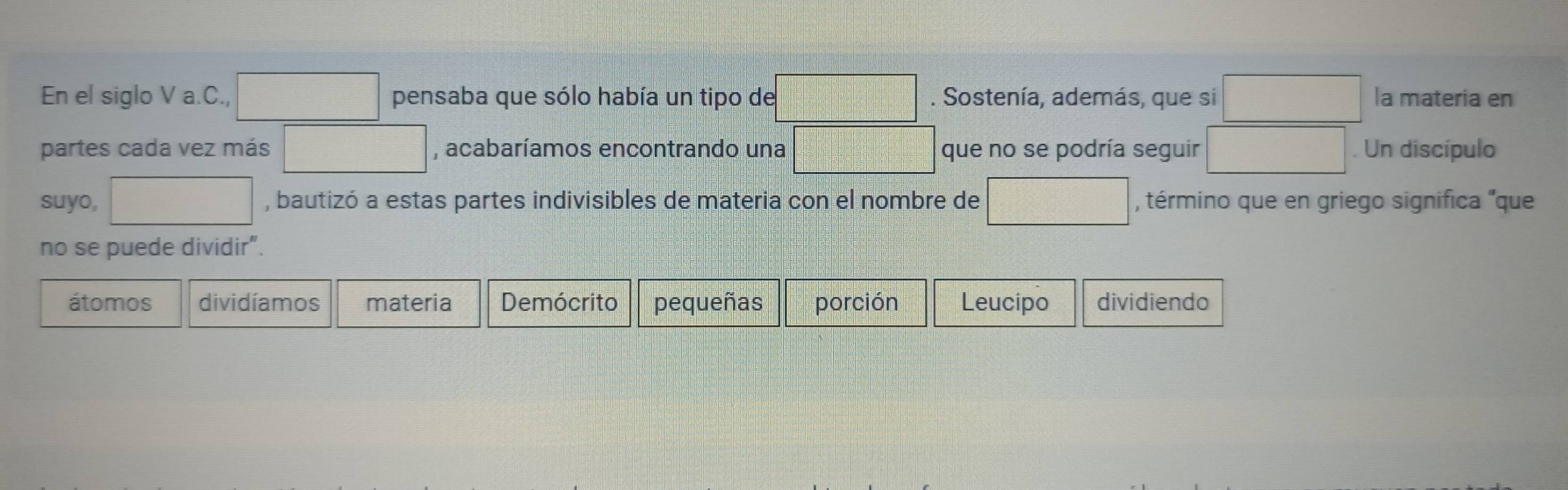 ∴ △ ADCsim △ ABC
En el siglo V a. C., frac □  pensaba que sólo había un tipo de x_1+x_2=□ =□°. Sostenía, además, que si ∴ △ ADC la materia en
partes cada vez más P(a+b)(a+b)(b(1,-1) , acabaríamos encontrando una c=□ que no se podría seguir □ . Un discípulo
frac  
suyo, □ , bautizó a estas partes indivisibles de materia con el nombre de □ , término que en griego significa "que
no se puede dividir".
átomos dividíamos materia Demócrito pequeñas porción Leucipo dividiendo