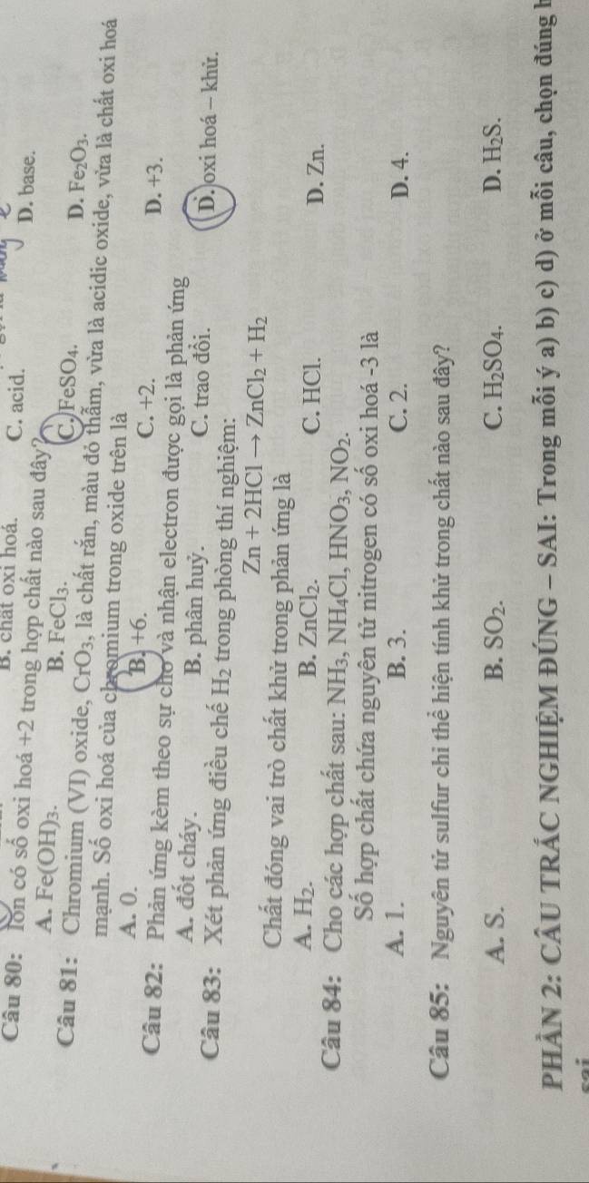 B. chất oxi hoá, C. acid. D. base.
Câu 80: lon có số oxi hoá +2 trong hợp chất nào sau đây?
A. Fe(OH) 3. B. FeCl₃. C. FeSO_4. D. Fe_2O_3. 
Câu 81: Chromium (VI) oxide, CrO_3 , là chất rắn, màu đỏ thẫm, vừa là acidic oxide, vừa là chất oxi hoá
mạnh. Số oxi hoá của chromium trong oxide trên là
A. 0. B. +6. C. +2. D. +3.
Câu 82: Phản ứng kèm theo sự cho và nhận electron được gọi là phản ứng
A. đốt cháy. B. phân huỷ. C. trao đổi. D. oxi hoá - khử.
Câu 83: Xét phản ứng điều chế H_2 trong phòng thí nghiệm:
Zn+2HClto ZnCl_2+H_2
Chất đóng vai trò chất khử trong phản ứng là
A. H_2. B. ZnCl_2. C. HCl. D. Zn.
Câu 84: Cho các hợp chất sau: N NH_3, NH_4Cl, HNO_3, NO_2. 
Số hợp chất chứa nguyên tử nitrogen có số oxi hoá -3 là
A. 1. B. 3. C. 2. D. 4.
Câu 85: Nguyên tử sulfur chỉ thể hiện tính khử trong chất nào sau đây?
A. S. B. SO_2. C. H_2SO_4. D. H_2S. 
PHẢN 2: CÂU TRÁC NGHIỆM ĐÚNG - SAI: Trong mỗi ý a) b) c) d) ở mỗi câu, chọn đúng b