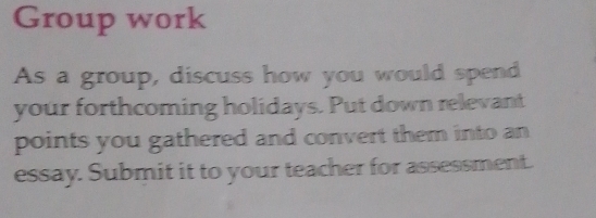 Group work 
As a group, discuss how you would spend 
your forthcoming holidays. Put down relevant 
points you gathered and convert them into an 
essay. Submit it to your teacher for assessment.