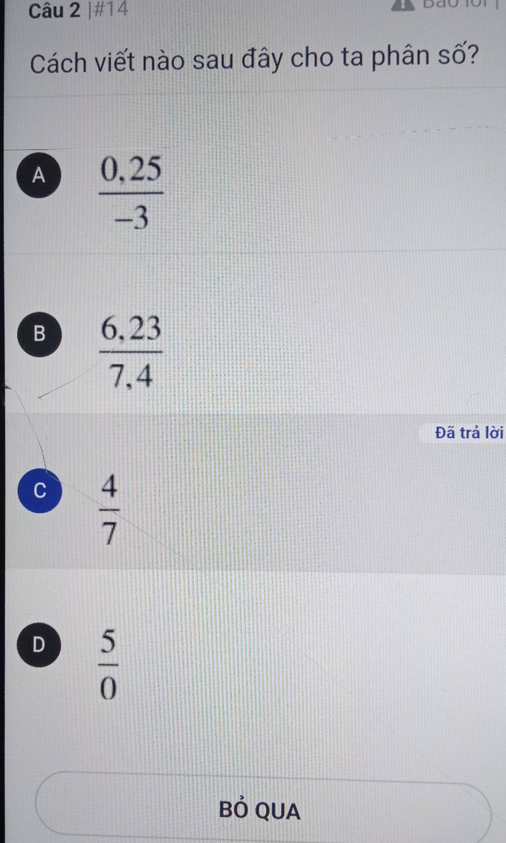 #14
Cách viết nào sau đây cho ta phân số?
A  (0,25)/-3 
B  (6,23)/7.4 
Đã trả lời
C  4/7 
D  5/0 
Bỏ QUA