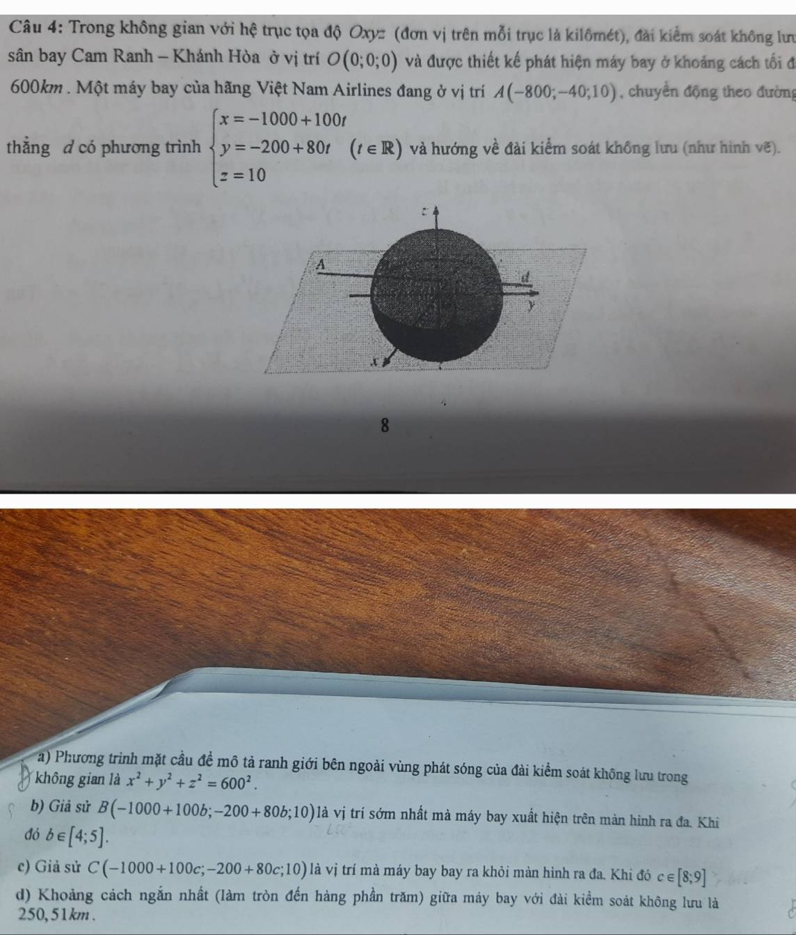 Trong không gian với hệ trục tọa độ Oxyz (đơn vị trên mỗi trục là kilômét), đài kiểm soát không lưu 
sân bay Cam Ranh - Khánh Hòa ở vị trí O(0;0;0) và được thiết kế phát hiện máy bay ở khoảng cách tối đ
600km. Một máy bay của hãng Việt Nam Airlines đang ở vị trí A(-800;-40;10) , chuyển động theo đường 
thẳng d có phương trình beginarrayl x=-1000+100t y=-200+80t(t∈ R) z=10endarray. và hướng về đài kiểm soát không lưu (như hình vẽ). 
8 
a) Phương trình mặt cầu đề mô tả ranh giới bên ngoài vùng phát sóng của đài kiểm soát không lưu trong 
không gian là x^2+y^2+z^2=600^2. 
b) Giả sử B(-1000+100b;-200+80b;10) là vị trí sớm nhất mà máy bay xuất hiện trên màn hình ra đa. Khi 
đó b∈ [4;5]. 
c) Giả sử C(-1000+100c;-200+80c;10) là vị trí mà máy bay bay ra khỏi màn hình ra đa. Khi đó c∈ [8;9]
d) Khoảng cách ngắn nhất (làm tròn đến hàng phần trăm) giữa máy bay với đài kiểm soát không lưu là
250, 51km.