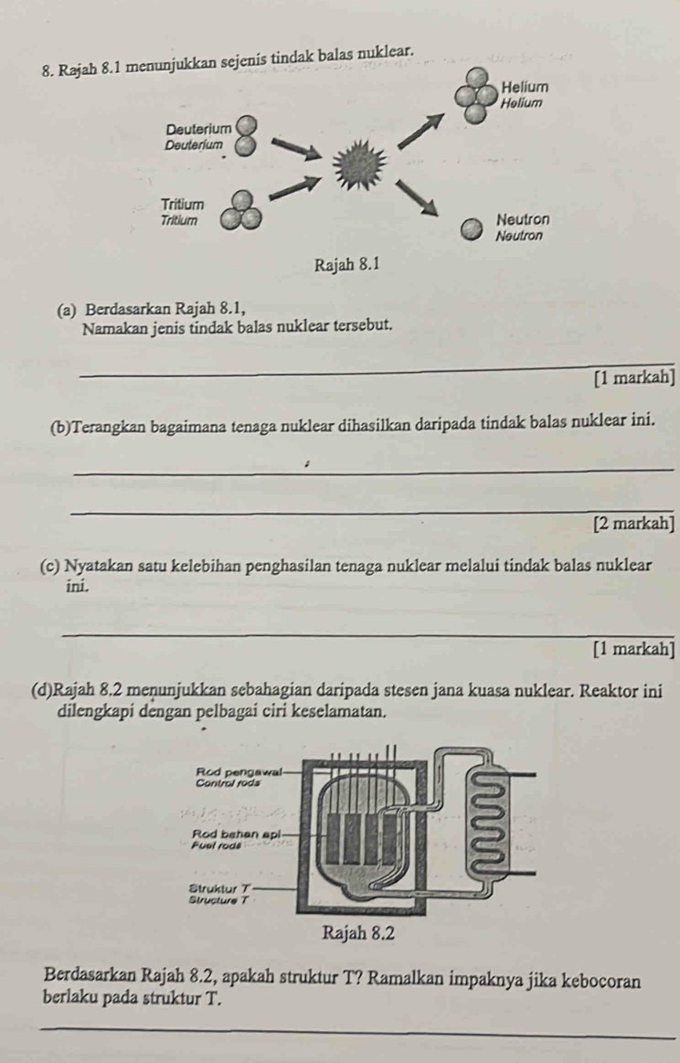 Rajah 8.1nis tindak balas nuklear. 
(a) Berdasarkan Rajah 8.1, 
Namakan jenis tindak balas nuklear tersebut. 
_ 
[1 markah] 
(b)Terangkan bagaimana tenaga nuklear dihasilkan daripada tindak balas nuklear ini. 
_ 
_ 
[2 markah] 
(c) Nyatakan satu kelebihan penghasilan tenaga nuklear melalui tindak balas nuklear 
ini. 
_ 
[1 markah] 
(d)Rajah 8.2 menunjukkan sebahagian daripada stesen jana kuasa nuklear. Reaktor ini 
dilengkapi dengan pelbagai ciri keselamatan. 
Berdasarkan Rajah 8.2, apakah struktur T? Ramalkan impaknya jika kebocoran 
berlaku pada struktur T. 
_