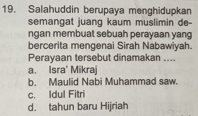 Salahuddin berupaya menghidupkan
semangat juang kaum muslimin de-
ngan membuat sebuah perayaan yang
bercerita mengenai Sirah Nabawiyah.
Perayaan tersebut dinamakan ....
a. Isra' Mikraj
b. Maulid Nabi Muhammad saw.
c. Idul Fitri
d. tahun baru Hijriah