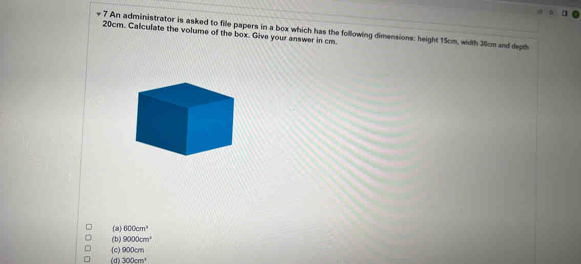 ☆ n
7 An administrator is asked to file papers in a box which has the following dimensions: height 15cm, width 30cm and depth
20cm. Calculate the volume of the box. Give your answer in cm.
(a) 600cm^2
(b) 9000cm^3
(c) 900cm
(d) 300cm^3