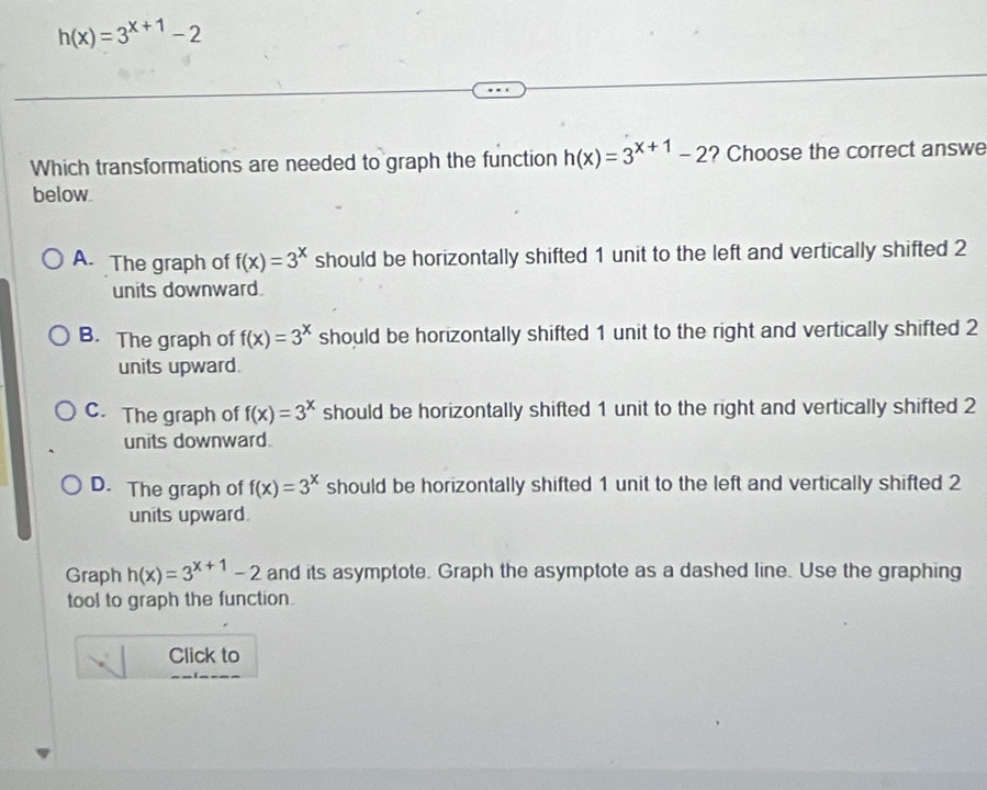 h(x)=3^(x+1)-2
Which transformations are needed to graph the function h(x)=3^(x+1)-2 ? Choose the correct answe
below
A. The graph of f(x)=3^x should be horizontally shifted 1 unit to the left and vertically shifted 2
units downward.
B. The graph of f(x)=3^x should be horizontally shifted 1 unit to the right and vertically shifted 2
units upward.
C. The graph of f(x)=3^x should be horizontally shifted 1 unit to the right and vertically shifted 2
units downward.
D. The graph of f(x)=3^x should be horizontally shifted 1 unit to the left and vertically shifted 2
units upward.
Graph h(x)=3^(x+1)-2 and its asymptote. Graph the asymptote as a dashed line. Use the graphing
tool to graph the function.
Click to