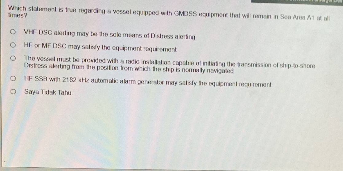 Which statement is true regarding a vessel equipped with GMDSS equipment that will remain in Sea Area A1 at all
times?
VHF DSC alerting may be the sole means of Distress alerting
HF or MF DSC may satisfy the equipment requirement
The vessel must be provided with a radio installation capable of initiating the transmission of ship-to-shore
Distress alerting from the position from which the ship is normally navigated
HF SSB with 2182 kHz automatic alarm generator may satisfy the equipment requirement
Saya Tīdak Tahu.