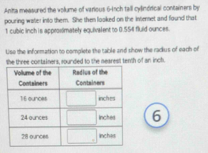 .An'ta measured the volume of various 6-inch tall cylindrical containers by
pouring water into them. She then looked on the internet and found that
1 cubic inch is approximately equivalent to 0.554 fluid ounces.
Use the information to complete the table and show the radius of each of
the three containers, rounded to the nearest tenth of an inch.
6