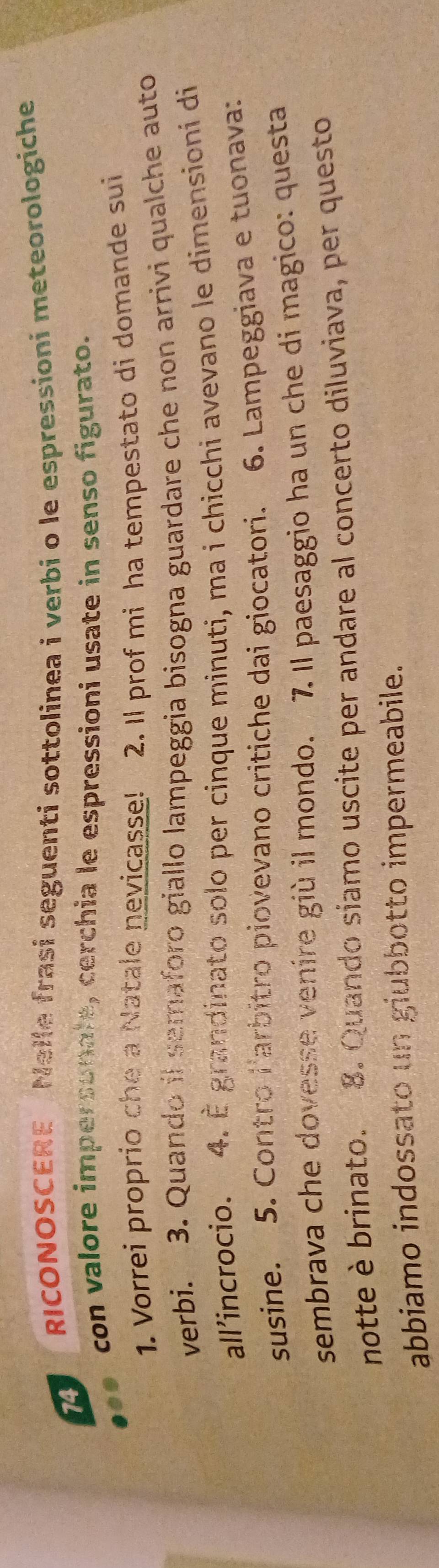 RICONOSCERE Nelle frasi seguenti sottolinea i verbi o le espressioni meteorologiche 
74 
con valore impersonale, cerchia le espressioni usate in senso figurato. 
1. Vorrei proprio che a Natale nevicasse! 2. Il prof mi ha tempestato di domande sui 
verbi. 3. Quando il semaforo giallo lampeggia bisogna guardare che non arrivi qualche auto 
all’incrocio. 4. È grandinato solo per cinque minuti, ma i chicchi avevano le dimensioni di 
susine. 5. Contro larbitro piovevano critiche dai giocatori. 6. Lampeggiava e tuonava: 
sembrava che dovesse venire giù il mondo. 7. Il paesaggio ha un che di magico: questa 
notte è brinato. 8. Quando siamo uscite per andare al concerto diluviava, per questo 
abbiamo indossato un giubbotto impermeabile.