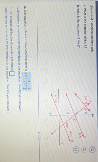 Lines k and n intersect on the y-axis. 
a. What is the equation of line k? 
b. What is the equation of line j?
a. The equation of line k in slope-intercept form is y=- 5/4 x+ 7/2 .
(Use integers or fractions for any numbers in the equation. Simplify your answer.)
b. The equation of line j in slope-intercept form is □ .
(Use integers or fractions for any numbers in the equation. Simplify your answer.)