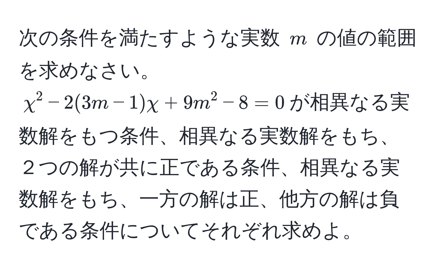 次の条件を満たすような実数 $m$ の値の範囲を求めなさい。$displaystyle chi^2 - 2(3m - 1)chi + 9m^2 - 8 = 0$が相異なる実数解をもつ条件、相異なる実数解をもち、２つの解が共に正である条件、相異なる実数解をもち、一方の解は正、他方の解は負である条件についてそれぞれ求めよ。