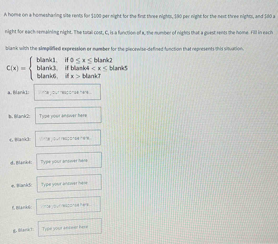 A home on a homesharing site rents for $100 per night for the first three nights, $90 per night for the next three nights, and $80 a 
night for each remaining night. The total cost, C, is a function of x, the number of nights that a guest rents the home. Fill in each 
blank with the simplified expression or number for the piecewise-defined function that represents this situation.
C(x)=beginarrayl blank1,if0≤ x≤ blank2 blank3,ifblank4
a. Blank1: ``nte your response here ..' 
b. Blank2: Type your answer here 
c. Blank3: Write your response here. 
d. Blank4: Type your answer here 
e. Blank5: Type your answer here 
f, Blank6: Write your response here.. 
g. Blank7: Type your answer here