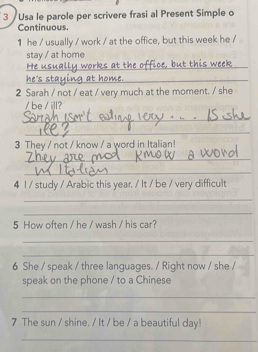 3 /Usa le parole per scrivere frasi al Present Simple o 
Continuous. 
1 he / usually / work / at the office, but this week he / 
stay / at home 
_c e t this week 
_ 
2 Sarah / not / eat / very much at the moment. / she 
/ be / ill? 
_ 
_ 
3 They / not / know / a word in Italian! 
_ 
_ 
4 1 / study / Arabic this year. / It / be / very difficult 
_ 
_ 
5 How often / he / wash / his car? 
_ 
_ 
6 She / speak / three languages. / Right now / she / 
speak on the phone / to a Chinese 
_ 
_ 
7 The sun / shine. / It / be / a beautiful day! 
_