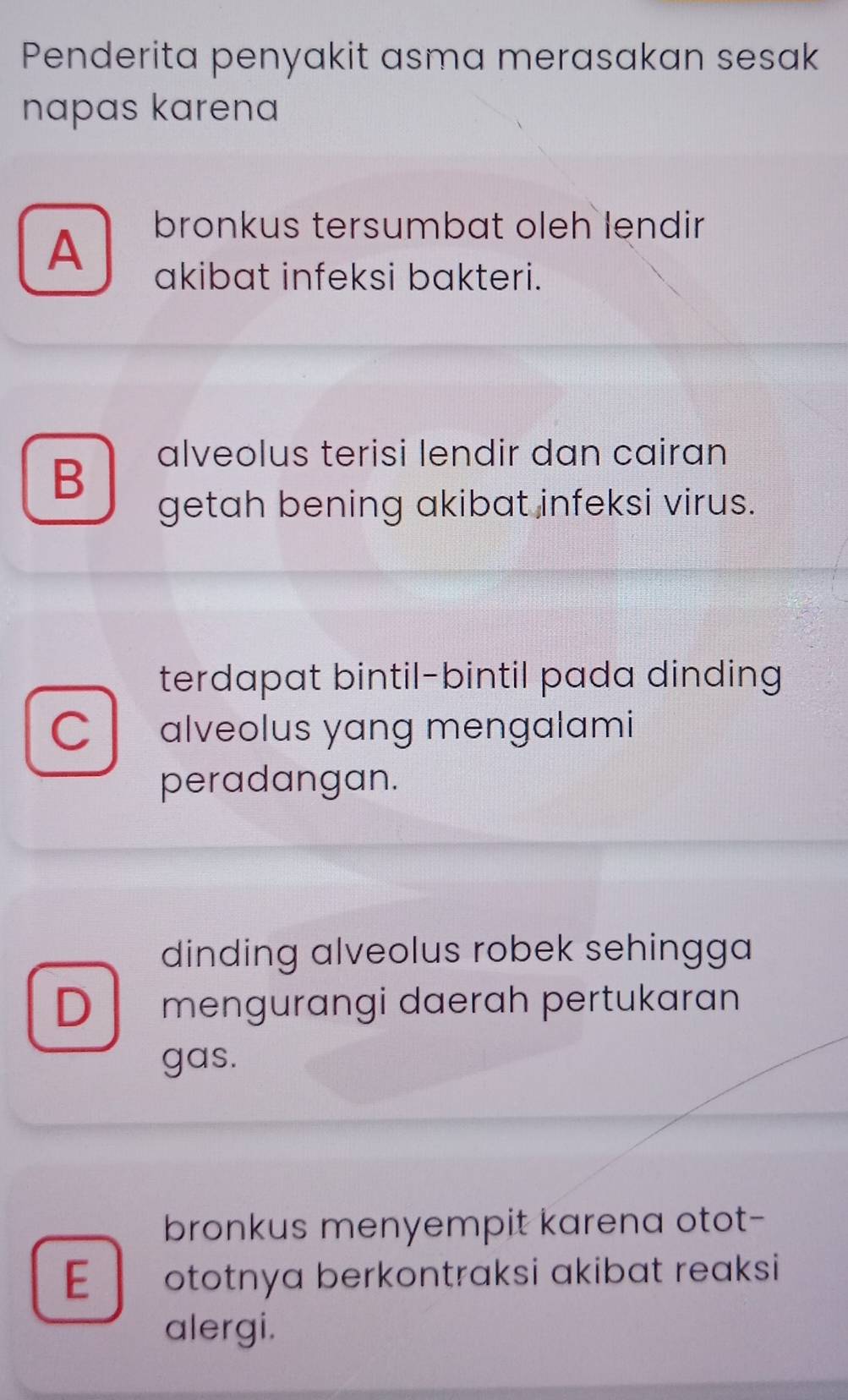 Penderita penyakit asma merasakan sesak
napas karena
A
bronkus tersumbat oleh lendir
akibat infeksi bakteri.
B
alveolus terisi lendir dan cairan
getah bening akibat infeksi virus.
terdapat bintil-bintil pada dinding
C alveolus yang mengalami
peradangan.
dinding alveolus robek sehingga
D mengurangi daerah pertukaran
gas.
bronkus menyempit karena otot-
E ototnya berkontraksi akibat reaksi 
alergi.