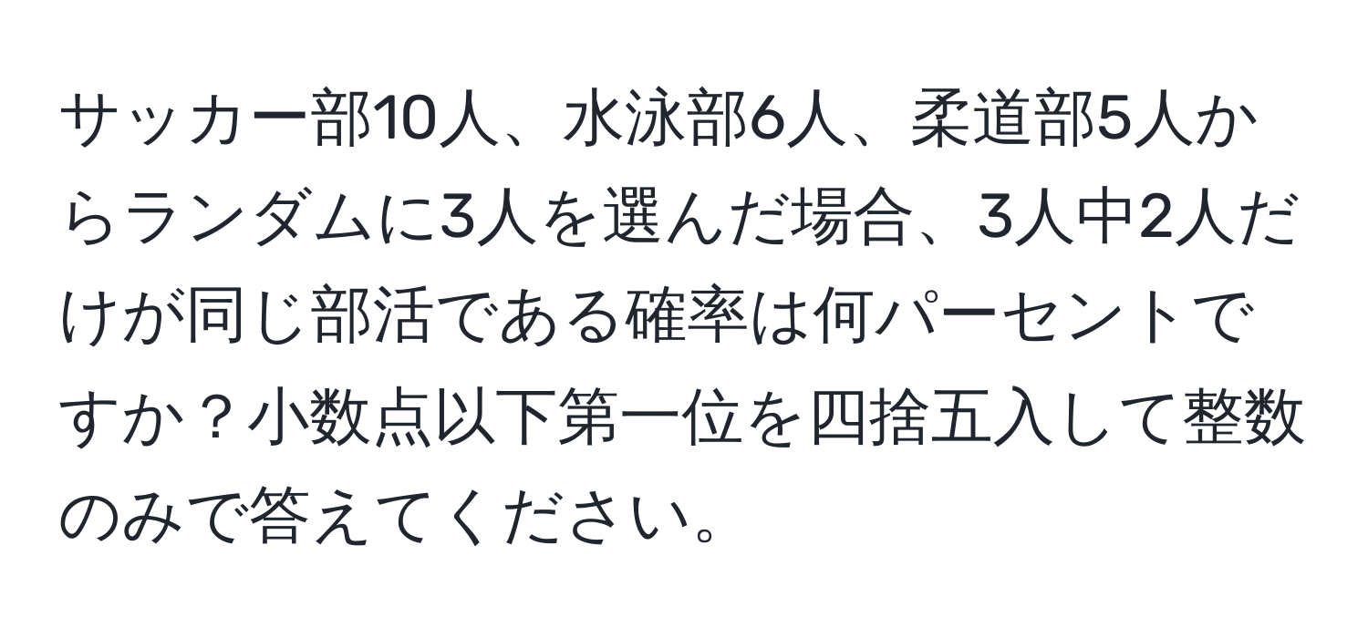 サッカー部10人、水泳部6人、柔道部5人からランダムに3人を選んだ場合、3人中2人だけが同じ部活である確率は何パーセントですか？小数点以下第一位を四捨五入して整数のみで答えてください。