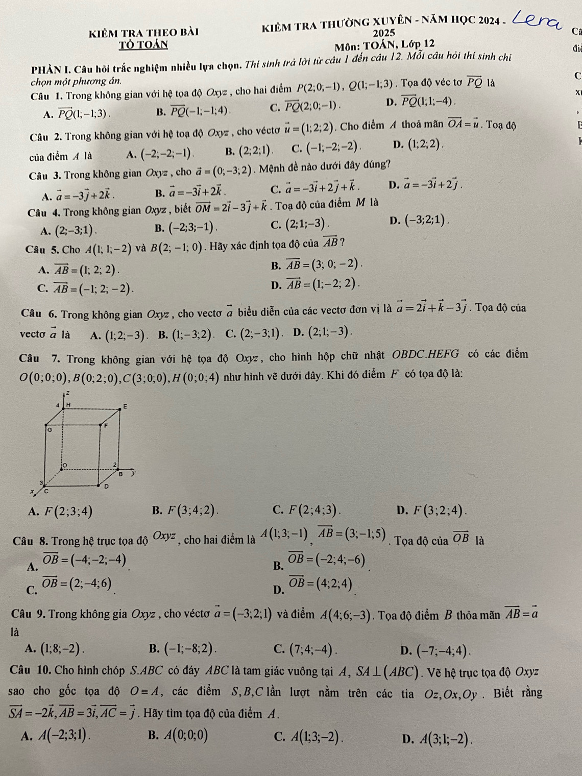 kiêm tra thEO bài  KIÊM TRA THườNG XUYÊN - NăM HọC 2024 -
2025
C
tỏ toán
Môn: TOÁN, Lớp 12
điể
PHẢN I. Câu hỏi trắc nghiệm nhiều lựa chọn. Thí sinh trả lời từ câu 1 đến câu 12. Mỗi câu hỏi thí sinh chỉ
chọn một phương án. C
Câu 1. Trong không gian với hệ tọa độ Oxyz , cho hai điểm P(2;0;-1),Q(1;-1;3). Tọa độ véc tơ vector PQ là
X
A. vector PQ(1;-1;3). B. vector PQ(-1;-1;4). C. vector PQ(2;0;-1). D. vector PQ(1;1;-4).
Câu 2. Trong không gian với hệ toạ độ Oxyz , cho véctơ vector u=(1;2;2). Cho điểm A thoả mãn vector OA=vector u. Toạ độ
F
của điểm A là A. (-2;-2;-1). B. (2;2;1) C. (-1;-2;-2). D. (1;2;2).
Câu 3. Trong không gian Oxyz , cho vector a=(0;-3;2). Mệnh đề nào dưới đây đúng?
A. vector a=-3vector j+2vector k. B. vector a=-3vector i+2vector k. C. vector a=-3vector i+2vector j+vector k. D. vector a=-3vector i+2vector j.
Câu 4. Trong không gian Oxyz , biết vector OM=2vector i-3vector j+vector k. Toạ độ của điểm M là
D.
A. (2;-3;1). (-2;3;-1). C. (2;1;-3). (-3;2;1).
B.
Câu 5. Cho A(1;1;-2) và B(2;-1;0). Hãy xác định tọa độ của vector AB ?
A. overline AB=(1;2;2).
B. vector AB=(3;0;-2).
C. overline AB=(-1;2;-2).
D. vector AB=(1;-2;2).
Câu 6. Trong không gian Oxyz , cho vectơ vector a biểu diễn của các vectơ đơn vị là vector a=2vector i+vector k-3vector j. Tọa độ của
vecto vector a là A. (1;2;-3) B. (1;-3;2) C. (2;-3;1). D. (2;1;-3).
Câu 7. Trong không gian v 1. ới hhat e # tọa độ Oxyz, cho hình hộp chữ nhật OBDC.HEFG có các điểm
O(0;0;0),B(0;2;0),C(3;0;0),H(0;0;4) như hình vẽ dưới đây. Khi đó điểm F có tọa độ là:
A. F(2;3;4) B. F(3;4;2). C. F(2;4;3). D. F(3;2;4).
Câu 8. Trong hệ trục tọa dhat QOxyz , cho hai điểm là A(1;3;-1)overline AB=(3;-1;5). Tọa độ của overline OB là
A. vector OB=(-4;-2;-4)
B. vector OB=(-2;4;-6)
C. vector OB=(2;-4;6)
D. vector OB=(4;2;4)
Câu 9. Trong không gia Oxyz , cho véctơ vector a=(-3;2;1) và điểm A(4;6;-3) Tọa độ điểm B thỏa mãn vector AB=vector a
là
A. (1;8;-2). B. (-1;-8;2). C. (7;4;-4). D. (-7;-4;4).
Câu 10. Cho hình chóp S.ABC có đáy ABC là tam giác vuông tại A, SA⊥ (ABC). Vẽ hệ trục tọa độ Oxyz
sao cho gốc tọa độ Oequiv A , các điểm S,B,C lần lượt nằm trên các tia Oz,Ox,Oy . Biết rằng
vector SA=-2vector k,vector AB=3vector i,vector AC=vector j. Hãy tìm tọa độ của điểm A.
A. A(-2;3;1). B. A(0;0;0) C. A(1;3;-2). D. A(3;1;-2).