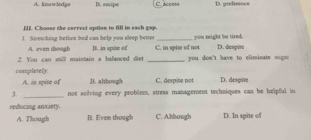 A. knowledge B. recipe C. access D. preference
III. Choose the correct option to fill in each gap.
1. Stretching before bed can help you sleep better _you might be tired.
A. even though B. in spite of C. in spite of not D. despite
2. You can still maintain a balanced diet _you don't have to eliminate sugar 
completely.
A. in spite of B. although C. despite not D. despite
3. _not solving every problem, stress management techniques can be helpful in
reducing anxiety.
A. Though B. Even though C. Although D. In spite of