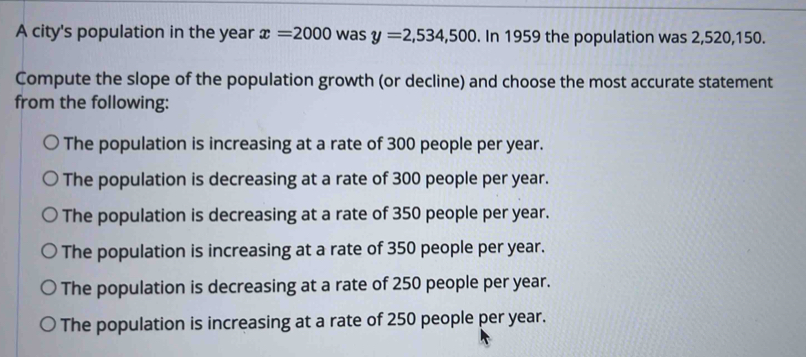 A city's population in the year x=2000 was y=2,534,500. In 1959 the population was 2,520, 150.
Compute the slope of the population growth (or decline) and choose the most accurate statement
from the following:
The population is increasing at a rate of 300 people per year.
The population is decreasing at a rate of 300 people per year.
The population is decreasing at a rate of 350 people per year.
The population is increasing at a rate of 350 people per year.
The population is decreasing at a rate of 250 people per year.
The population is increasing at a rate of 250 people per year.