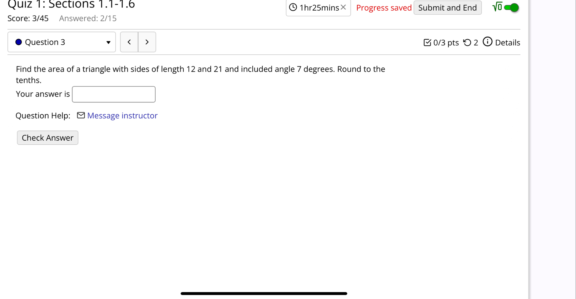 Sections 1.1-1.6 1hr25mins× Progress saved Submit and End sqrt(0) 
Score: 3/45 Answered: 2/15 
Question 3 < > 0/3 pts つ2 ⓘ Details 
Find the area of a triangle with sides of length 12 and 21 and included angle 7 degrees. Round to the 
tenths. 
Your answer is 
Question Help: - Message instructor 
Check Answer