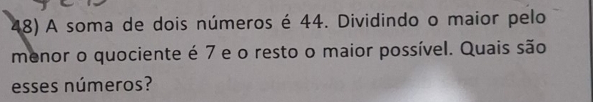 A soma de dois números é 44. Dividindo o maior pelo 
menor o quociente é 7 e o resto o maior possível. Quais são 
esses números?