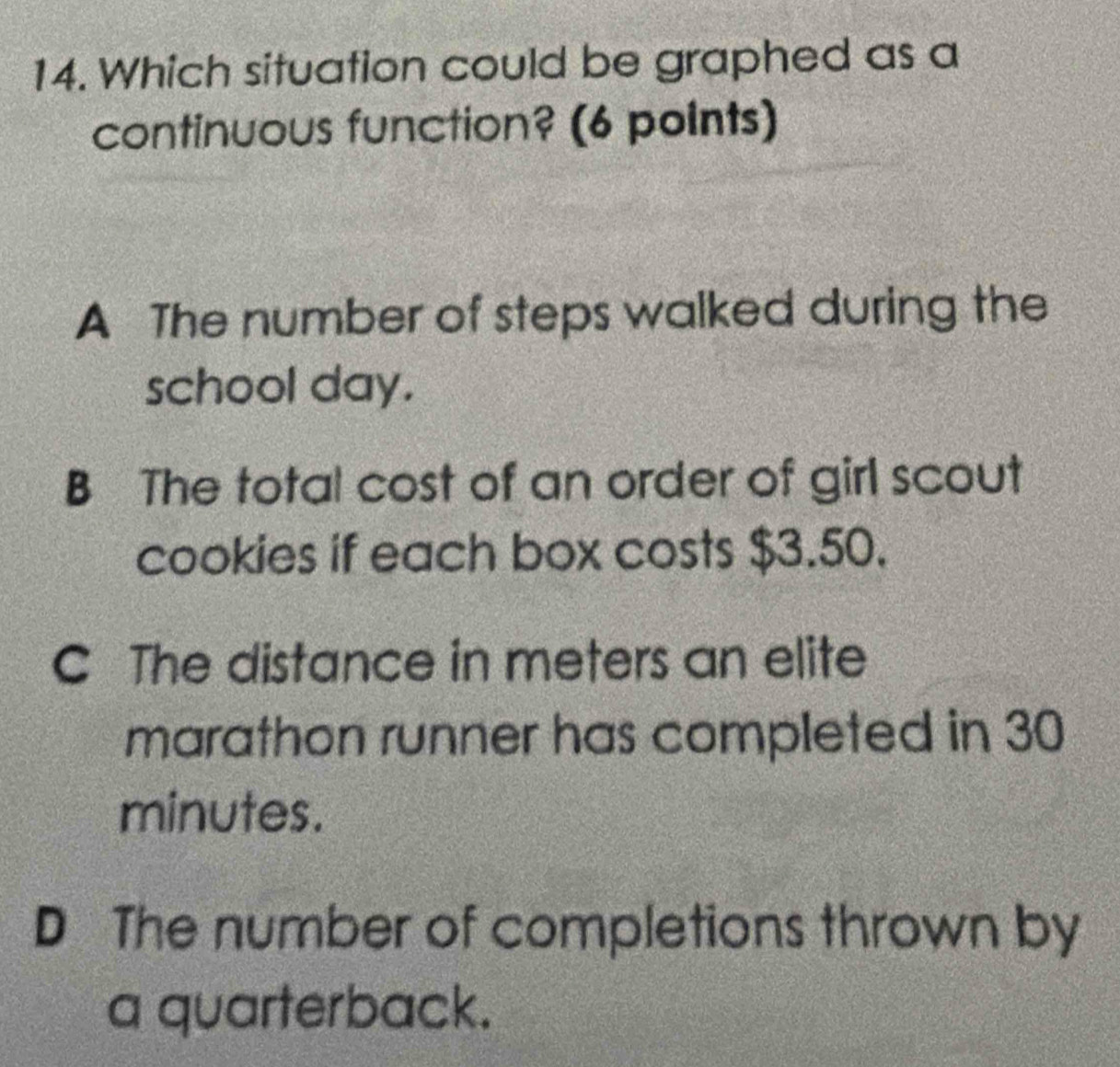 Which situation could be graphed as a
continuous function? (6 points)
A The number of steps walked during the
school day.
B The total cost of an order of girl scout
cookies if each box costs $3.50.
C The distance in meters an elite
marathon runner has completed in 30
minutes.
D The number of completions thrown by
a quarterback.