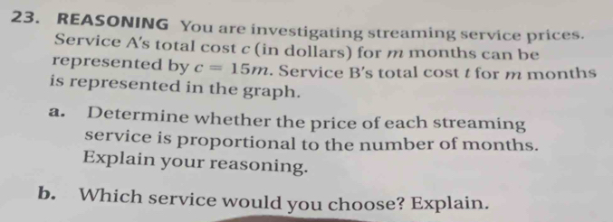 REASONING You are investigating streaming service prices. 
Service A's total cost c (in dollars) for m months can be 
represented by c=15m. Service B's total cost t for m months
is represented in the graph. 
a. Determine whether the price of each streaming 
service is proportional to the number of months. 
Explain your reasoning. 
b. Which service would you choose? Explain.