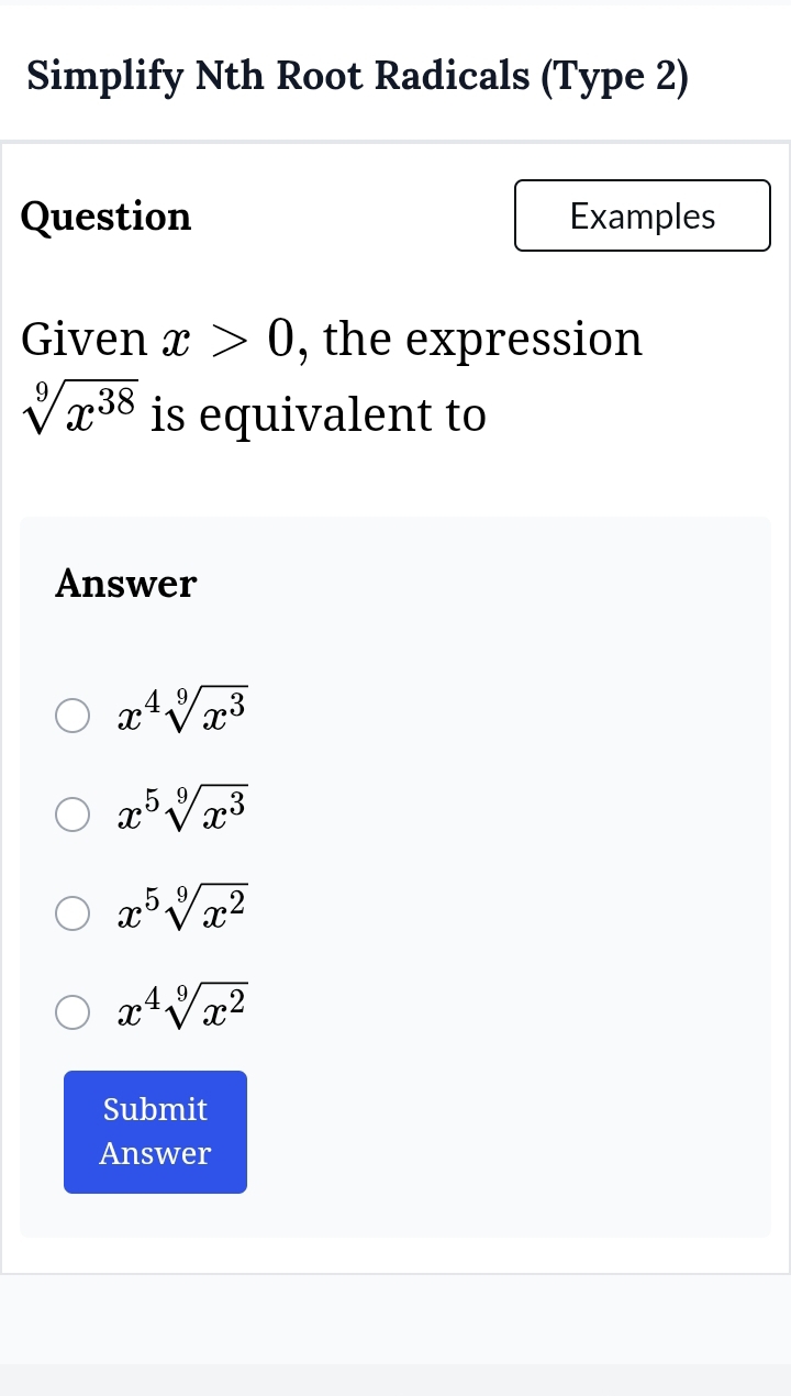 Simplify Nth Root Radicals (Type 2)
Question Examples
Given x>0 , the expression
sqrt[9](x^(38)) is equivalent to
Answer
x^4sqrt[9](x^3)
x^5sqrt[9](x^3)
x^5sqrt[9](x^2)
x^4sqrt[9](x^2)
Submit
Answer