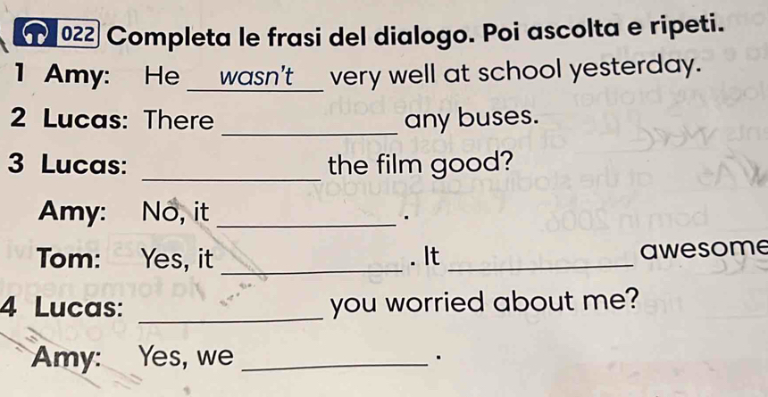 ① 022 Completa le frasi del dialogo. Poi ascolta e ripeti. 
I Amy: He ___wasn't__ very well at school yesterday. 
2 Lucas: There _any buses. 
3 Lucas: _the film good? 
Amy: No, it_ 
. 
Tom: Yes, it _. It _awesome 
4 Lucas: _you worried about me? 
Amy: Yes, we_ 
.