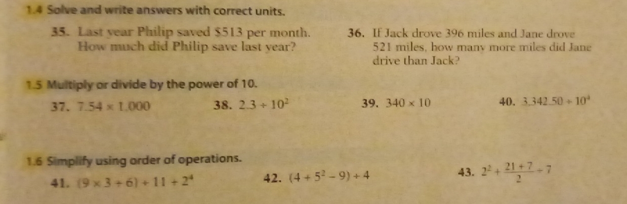 1.4 Solve and write answers with correct units. 
35. Last year Philip saved $513 per month. 36. If Jack drove 396 miles and Jane drove 
How much did Philip save last year? 521 miles, how many more miles did Jane 
drive than Jack? 
1.5 Multiply or divide by the power of 10. 
37. 7.54* 1.000 38. 2.3/ 10^2 39. 340* 10 40. 3.342.50/ 10^4
1.6 Simplify using order of operations. 
43. 
41. (9* 3+6)/ 11+2^4 42. (4+5^2-9)+4 2^2+ (21+7)/2 / 7