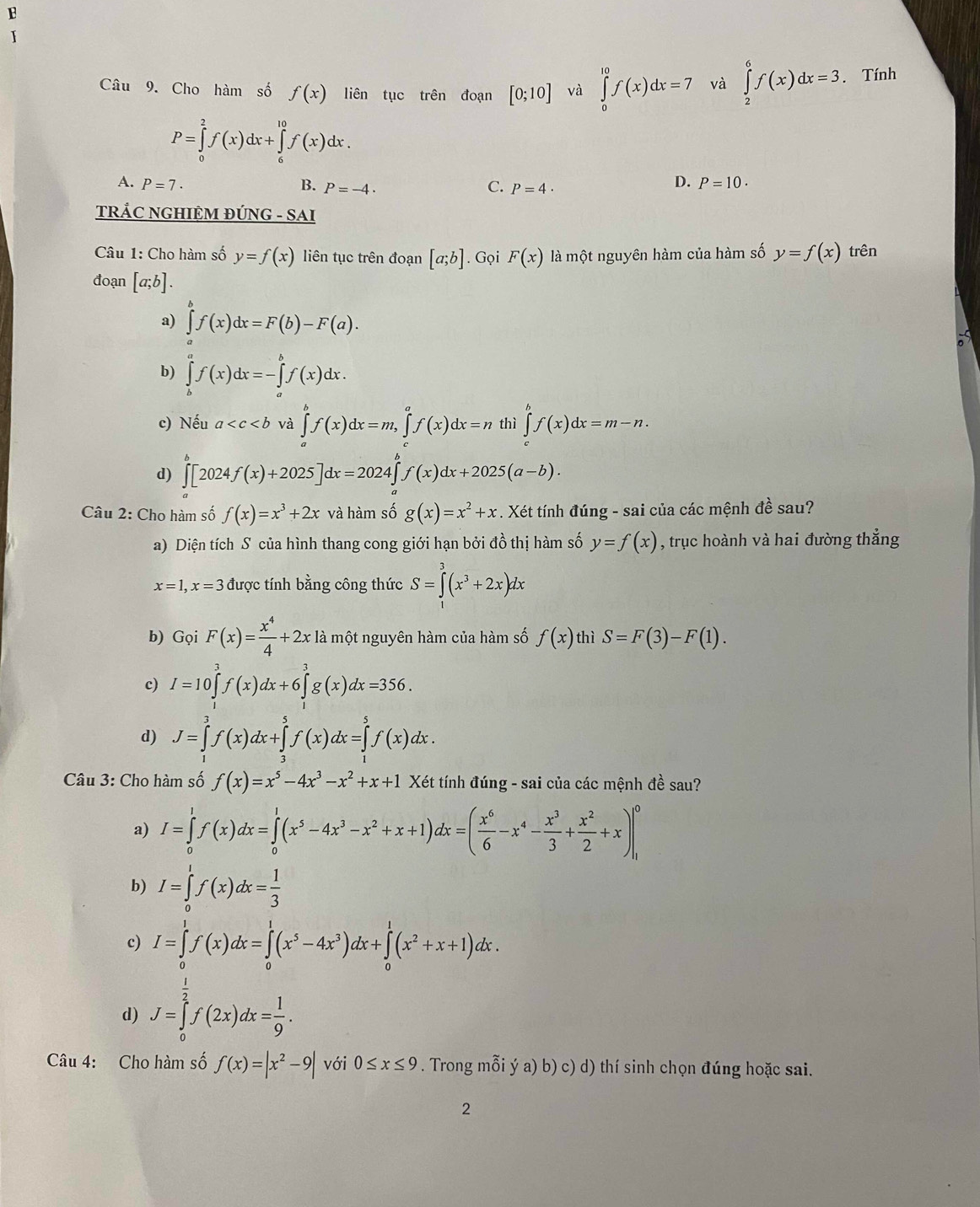 Cho hàm số f(x) liên tục trên đoạn [0;10] và ∈tlimits _0^((10)f(x)dx=7 và ∈tlimits _2^6f(x)dx=3. Tính
P=∈tlimits _0^2f(x)dx+∈tlimits _6^(10)f(x)dx.
A. P=7· B. P=-4. C. P=4·
D. P=10.
TRÁC NGHIỆM ĐÚNG - SAI
Câu 1: Cho hàm số y=f(x) liên tục trên đoạn [a;b]. Gọi F(x) là một nguyên hàm của hàm số y=f(x) trên
đoạn [a;b].
a) ∈tlimits _a^bf(x)dx=F(b)-F(a).
b) ∈tlimits _b^af(x)dx=-∈tlimits _a^bf(x)dx.
c) Nếu a và ∈tlimits _a^bf(x)dx=m,∈tlimits _c^af(x)dx=n thì ∈tlimits _c^bf(x)dx=m-n.
d) ∈tlimits _a^b[2024f(x)+2025]dx=2024∈tlimits _a^bf(x)dx+2025(a-b).
Câu 2: Cho hàm số f(x)=x^3)+2x và hàm số g(x)=x^2+x. Xét tính đúng - sai của các mệnh đề sau?
a) Diện tích S của hình thang cong giới hạn bởi đồ thị hàm số y=f(x) , trục hoành và hai đường thắng
x=1,x=3 được tính bằng công thức S=∈tlimits _1^(3(x^3)+2x)dx
b) Gọi F(x)= x^4/4 +2x là một nguyên hàm của hàm số f(x) thì S=F(3)-F(1).
c) I=10∈tlimits _1^(3f(x)dx+6∈tlimits _1^3g(x)dx=356.
d) J=∈tlimits _0^3f(x)dx+∈tlimits _2^5f(x)dx=∈tlimits _1^5f(x)dx.
Câu 3: Cho hàm số f(x)=x^5)-4x^3-x^2+x+1Xet tính đúng - sai của các mệnh đề sau?
a) I=∈tlimits _0^(1f(x)dx=∈tlimits _0^1(x^5)-4x^3-x^2+x+1)dx=( x^6/6 -x^4- x^3/3 + x^2/2 +x)|_1^(0
b) I=∈tlimits _0^1f(x)dx=frac 1)3
c) I=∈tlimits _0^(1f(x)dx=∈tlimits _0^1(x^5)-4x^3)dx+∈tlimits _0^(1(x^2)+x+1)dx.
d) J=∈tlimits _0^((frac 1)2)f(2x)dx= 1/9 .
Câu 4: Cho hàm số f(x)=|x^2-9| với 0≤ x≤ 9. Trong mỗi ý a) b) c) d) thí sinh chọn đúng hoặc sai.
2