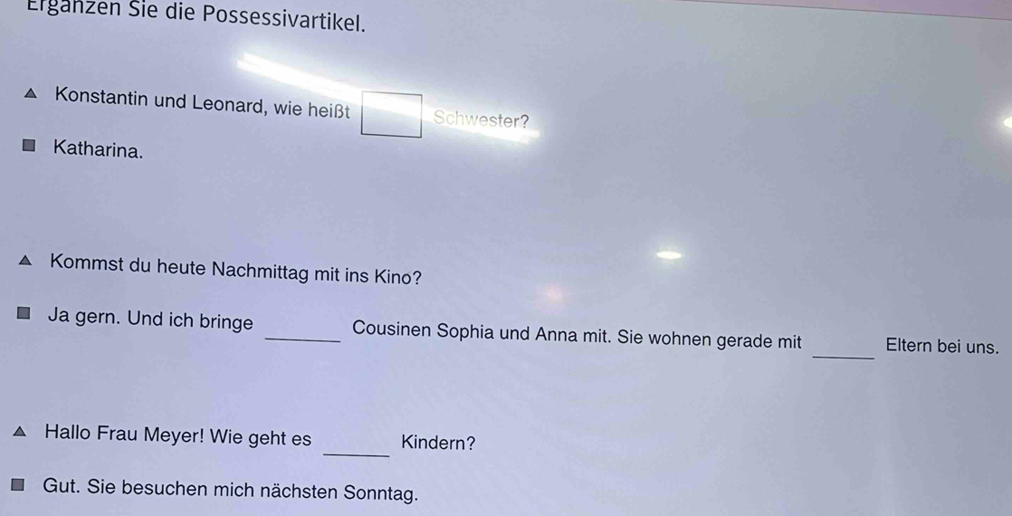 Erganzen Šie die Possessivartikel. 
Konstantin und Leonard, wie heißt Schwester? 
Katharina. 
Kommst du heute Nachmittag mit ins Kino? 
_ 
Ja gern. Und ich bringe _Cousinen Sophia und Anna mit. Sie wohnen gerade mit Eltern bei uns. 
_ 
Hallo Frau Meyer! Wie geht es Kindern? 
Gut. Sie besuchen mich nächsten Sonntag.