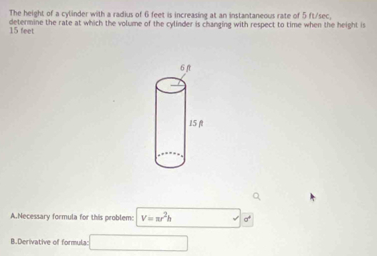 The height of a cylinder with a radius of 6 feet is increasing at an instantaneous rate of 5 ft/sec, 
determine the rate at which the volume of the cylinder is changing with respect to time when the height is
15 feet
A.Necessary formula for this problem: V=π r^2h □ sigma^4
B.Derivative of formula: □