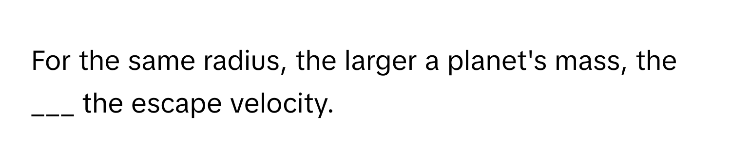 For the same radius, the larger a planet's mass, the ___ the escape velocity.