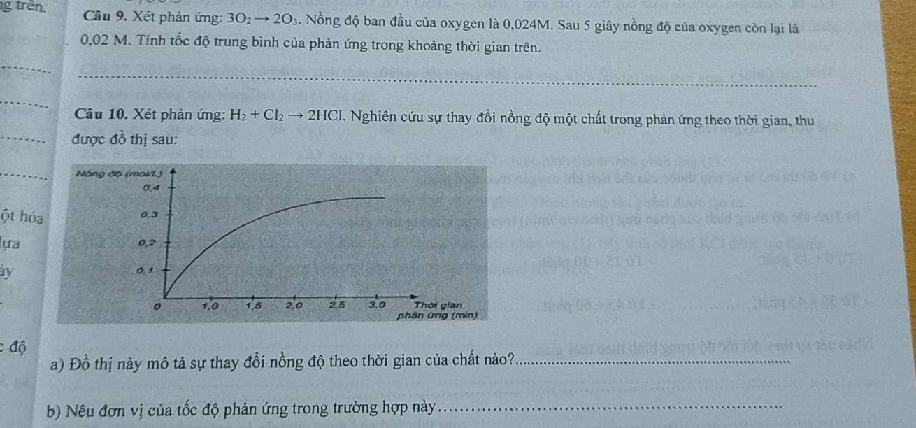 trên Câu 9. Xét phản ứng: 3O_2to 2O_3. Nồng độ ban đầu của oxygen là 0,024M. Sau 5 giây nồng độ của oxygen còn lại là
0,02 M. Tính tốc độ trung bình của phản ứng trong khoảng thời gian trên. 
_ 
_ 
Câu 10. Xét phản ứng: H_2+Cl_2to 2HCl H. Nghiên cứu sự thay đổi nồng độ một chất trong phản ứng theo thời gian, thu 
_được đồ thị sau: 
_ 
ột hóa 
ựra 
y 
c độ 
a) Đồ thị này mô tả sự thay đổi nồng độ theo thời gian của chất nào?_ 
b) Nêu đơn vị của tốc độ phản ứng trong trường hợp này_