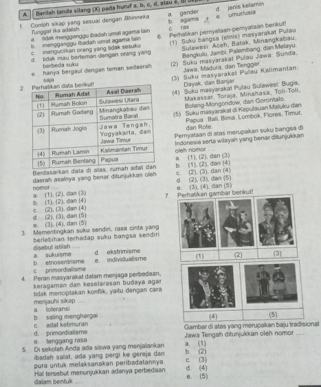 Berilah tanda silang (X) pada huruf a, b, c, d, atau é, 2 UE
a gender d. jenis kelamin
1. Contoh sikap yang sesuai dengan Bhinneka e umur/usia
Tunggal /ka adaïah c ras
a.tidak mengganggu ibadah umat agama lain b agama
b. mengganggu ibadah umat agama lain 6. Perhatikan pernyataan-peryataan benkut!
d. tidak mau berteman dengan orang yang (1) Suku bangsa (etnis) masyarakat Pulau
c. mengucilkan orang yang tidak sesuku  Sulawesi: Aceh, Batak, Minangkabau,
Bengkulu, Jambi, Palembang, dan Melayu.
e hanya bergaul dengan teman sedaerah (2) Suku masyarakat Pulau Jawa: Sunda,
berbeda suku
Jawa, Madura, dan Tengger.
2 (3) Suku masyarakat Puiau Kalimantan:
saja
Dayak, dan Banjar
(4) Suku masyarakat Pulau Sulawesi: Bugis.
Makassar, Toraja, Minahasa, Toli-Toli,
Bolang-Mongondow, dan Gorontalo.
(5) Suku masyarakat di Kepulauan Maluku dan
Papua : Bali, Bima, Lombok, Flores, Timur
dan Rote.
Pernyataan di atas merupakan suku bangsa di
Indonesia serta wilayah yang benar ditunjukkan
oleh nomor
Berdasarkan data a. (1), (2), dan (3) b. (1). (2), dan (4)
daerah asalnya yang benar ditunjukkan oleh c. (2), (3), dan (4)
d. (2), (3), dan (5)
e. (3), (4), dan (5)
7. Perhatikan gambar berikut!
b. (1), (2), dan (4) a (1), (2), dan (3) nomor
d (2), (3), dan (5) c. (2), (3), dan (4)
e. (3), (4), dan (5)
3. Mementingkan suku sendin, rasa cinta yang
berlebihan terhadap suku bangsa sendiri
disebut istilah ....
a sukuisme d ekstrimisme
b etnosentrisme e. individualisme (1) (2) (3)
c primordialisme
4 Peran masyarakat dalam menjaga perbedaan.
keragaman dan keselarasan budaya agaı
tidak menciptakan konflik, yaitu dengan cara
menjauhi sikap ....
a toleransi
b saling menghargai
c. adat ketimuran Gambar di atas yang merupakan baju tradisional
d. primordialisme
e. tenggang rasa Jawa Tengah ditunjukkan oleh nomor ....
5. Di sekolah Anda ada siswa yang menjalankan b. (2) a. (1)
ibadah salat, ada yang pergi ke gereja dan
pura untuk melaksanakan peribadatannya c. (3)
Hal tersebut menunjukkan adanya perbedaan d. (4)
dalam bentuk .... e. (5)