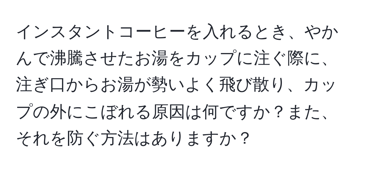 インスタントコーヒーを入れるとき、やかんで沸騰させたお湯をカップに注ぐ際に、注ぎ口からお湯が勢いよく飛び散り、カップの外にこぼれる原因は何ですか？また、それを防ぐ方法はありますか？