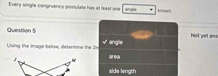 Every single congruency postulate has at least one angle known.
Question 5 Not yet ans
angle
Using the image below, determine the 2n V.
area
side length