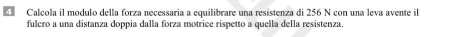 Calcola il modulo della forza necessaria a equilibrare una resistenza di 256 N con una leva avente il 
fulcro a una distanza doppia dalla forza motrice rispetto a quella della resistenza.