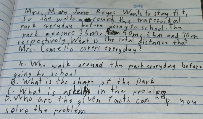 Mrs. Mary Jane Reyes Wants to stay fit,
So She walks a round the trapezoidal
park everyday before going to school. The
park measure 35m, 90m, 55m and 70m
respectively. What is the total distance that
Mrs. Comelio covers everyday?
A. Who walk around the park everyday befor.
going to school
B. What is the shape of the park
(. What is asked in the problee
D. who are the given facts can help you
solve the problem