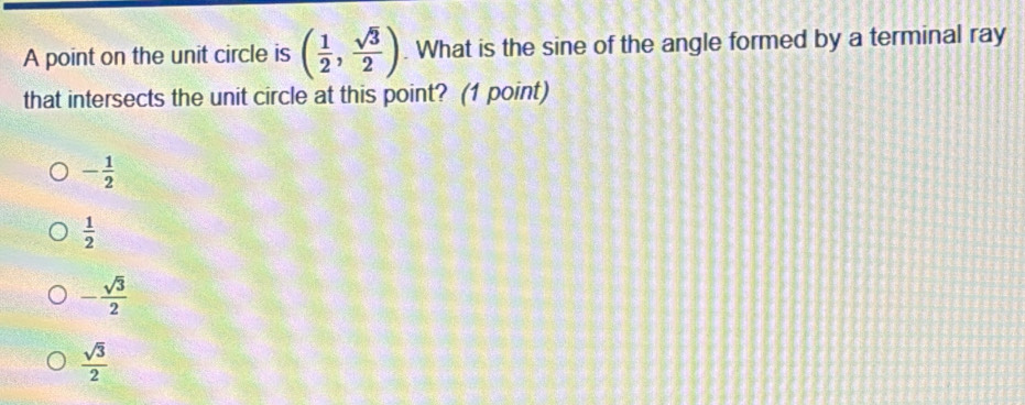 A point on the unit circle is ( 1/2 , sqrt(3)/2 ). What is the sine of the angle formed by a terminal ray
that intersects the unit circle at this point? (1 point)
- 1/2 
 1/2 
- sqrt(3)/2 
 sqrt(3)/2 